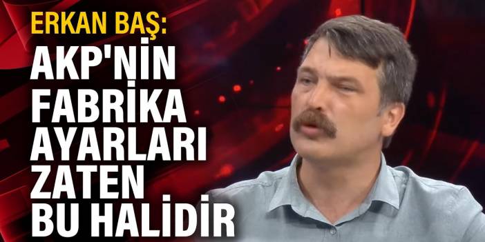 Erkan Baş: AKP'nin fabrika ayarları zaten bu halidir