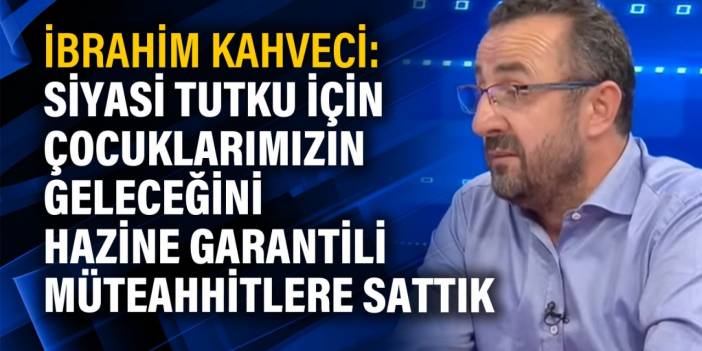 İbrahim Kahveci: Siyasi tutku için çocuklarımızın geleceğini hazine garantili müteahhitlere sattık