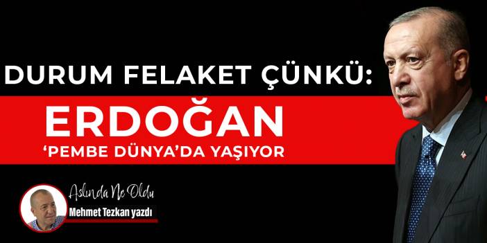 Durum felaket çünkü: Erdoğan ‘Pembe Dünya’da yaşıyor