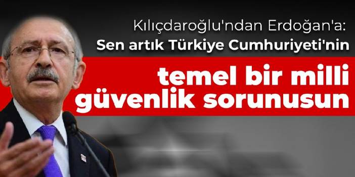 Kılıçdaroğlu'ndan Erdoğan'a: Sen artık Türkiye Cumhuriyeti'nin temel bir milli güvenlik sorunusun