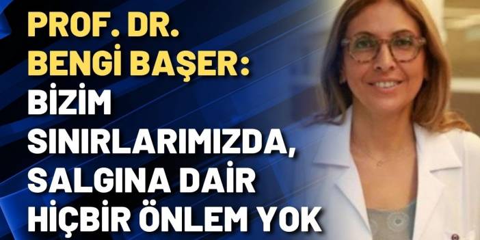 Prof. Bengi Başer: Bizim sınırlarımızda, salgına dair hiçbir önlem yok