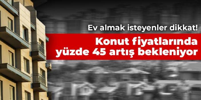 Ev almak isteyenler dikkat! Konut fiyatlarında yüzde 45 artış bekleniyor