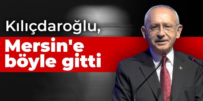 Kılıçdaroğlu, Mersin'e böyle gitti