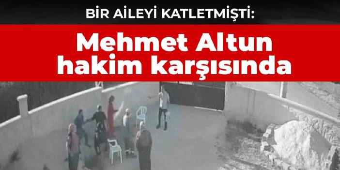 Bir aileyi katletmişti: Mehmet Altun hakim karşısında