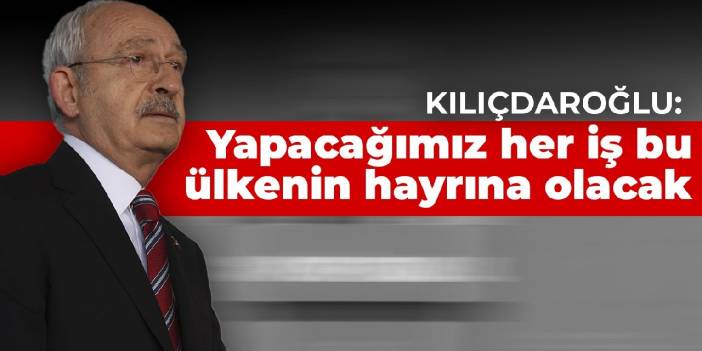 Kılıçdaroğlu: Yapacağımız her iş bu ülkenin hayrına olacak