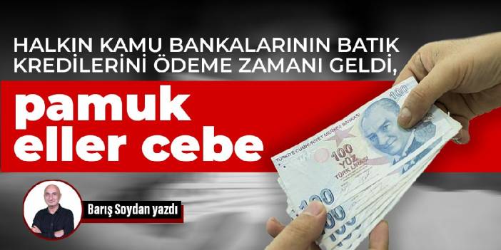 Halkın kamu bankalarının batık kredilerini ödeme zamanı geldi, pamuk eller cebe