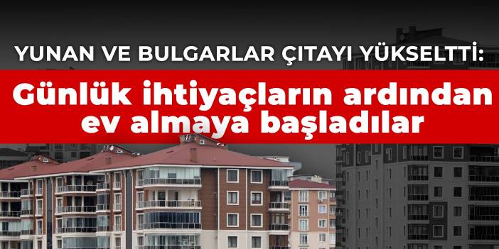 Yunan ve Bulgarlar çıtayı yükseltti: Günlük ihtiyaçların ardından ev almaya başladılar