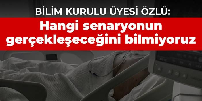 Bilim Kurulu Üyesi Özlü: Hangi senaryonun gerçekleşeceğini bilmiyoruz