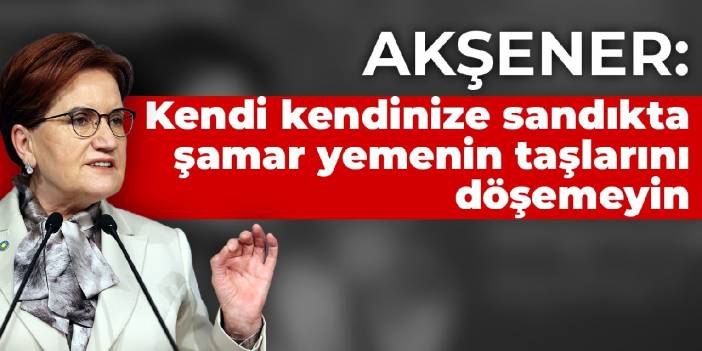 Akşener: Kendi kendinize sandıkta şamar yemenin taşlarını döşemeyin