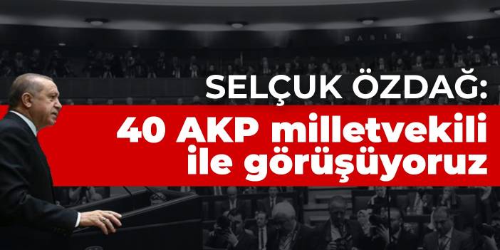 Selçuk Özdağ: 40 AKP milletvekili ile görüşüyoruz
