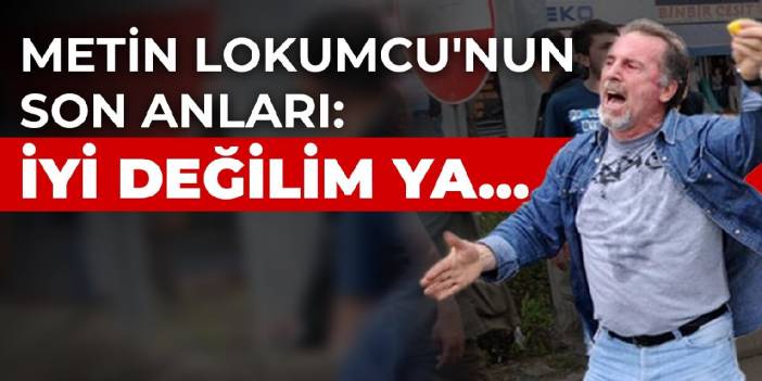Metin Lokumcu'nun son anları: İyi değilim ya...