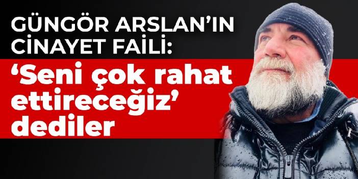 Güngör Arslan’ın cinayet faili: ‘Seni çok rahat ettireceğiz’ dediler