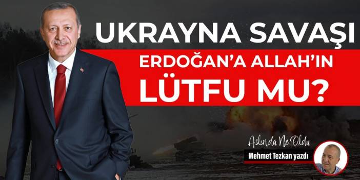 Ukrayna savaşı Erdoğan’a Allah’ın lütfu mu?