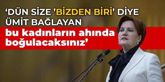 Akşener: Dün size 'bizden biri' diye ümit bağlayan bu kadınların ahında boğulacaksınız