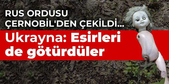 Rus ordusu Çernobil'den çekildi... Ukrayna: Esirleri de götürdüler
