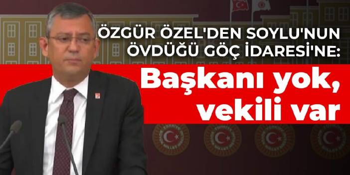 Özgür Özel'den Soylu'nun övdüğü Göç İdaresi'ne: Başkanı yok, vekili var