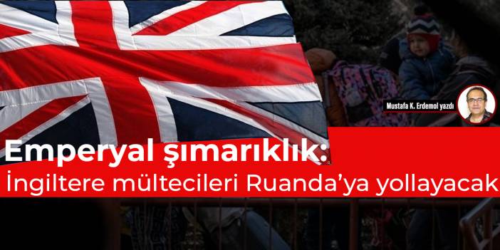 Emperyal şımarıklık: İngiltere mültecileri Ruanda’ya yollayacak
