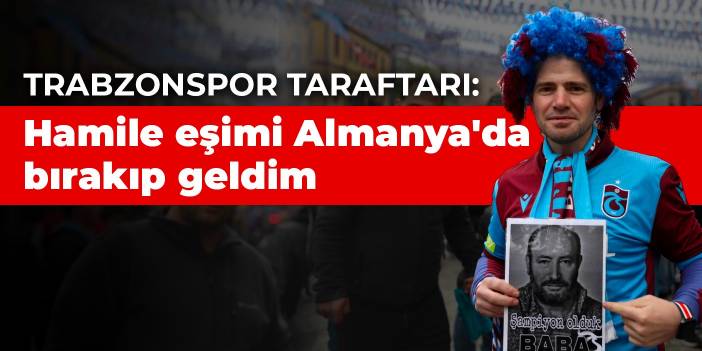 Trabzonspor taraftarı: Hamile eşimi Almanya'da bırakıp geldim
