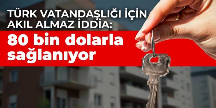 Türk vatandaşlığı için akıl almaz iddia: 80 bin dolarla sağlanıyor