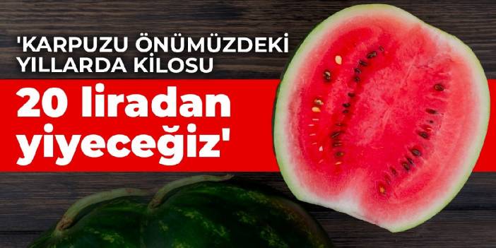 'Karpuzu önümüzdeki yıllarda kilosu 20 liradan yiyeceğiz'