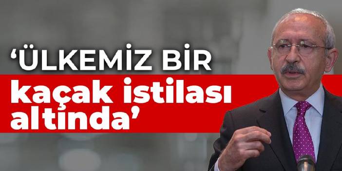 Kılıçdaroğlu: Ülkemiz bir kaçak istilası altında
