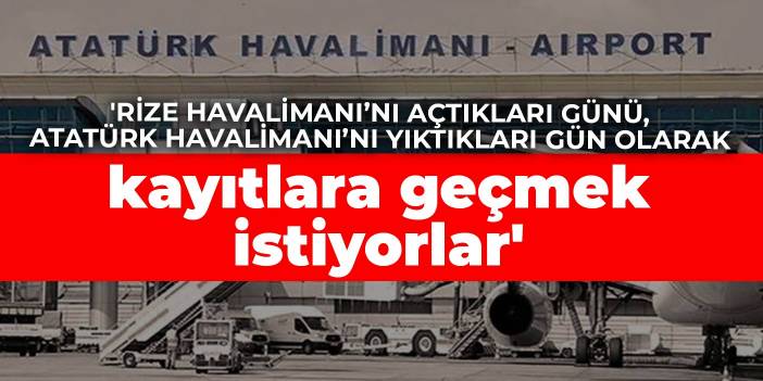 'Rize Havalimanı’nı açtıkları günü, Atatürk Havalimanı’nı yıktıkları gün olarak kayıtlara geçmek istiyorlar'