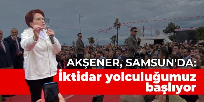 Akşener, Samsun'da konuştu: İktidar yolculuğumuzu başlatıyoruz