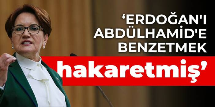 Akşener: Erdoğan'ı Abdülhamid'e benzetmek hakaretmiş