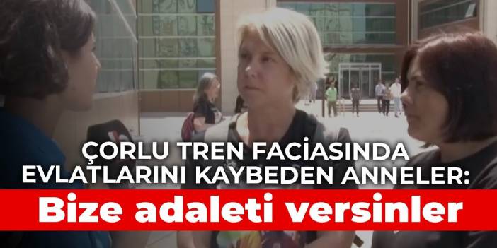 Çorlu tren faciasında evlatlarını kaybeden anneler: Bize adaleti versinler