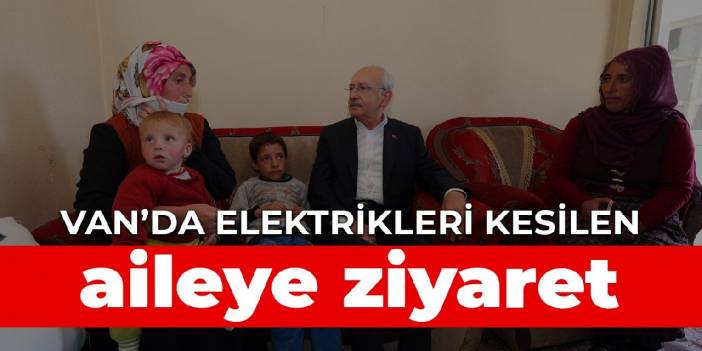 Kılıçdaroğlu Van’da elektrikleri kesilen aileyi ziyaret etti
