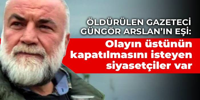 Öldürülen gazeteci Güngör Arslan’ın eşi: Olayın üstünün kapatılmasını isteyen siyasetçiler var