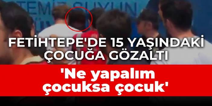 Fetihtepe'de polis 15 yaşındaki çocuğu da gözaltına aldı: Ne yapalım çocuksa çocuk