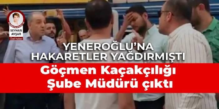 Yeneroğlu'na hakaretler yağdırmıştı: Göçmen Kaçakçılığıyla Şube Müdürü çıktı
