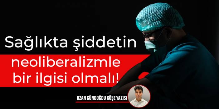 Sağlıkta şiddetin neoliberalizmle bir ilgisi olmalı!