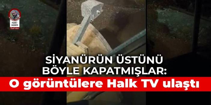 Siyanürün üstünü böyle kapatmışlar: O görüntülere Halk TV ulaştı
