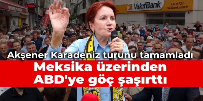 Akşener Karadeniz turunu tamamladı: Meksika üzerinden ABD'ye göç şaşırttı