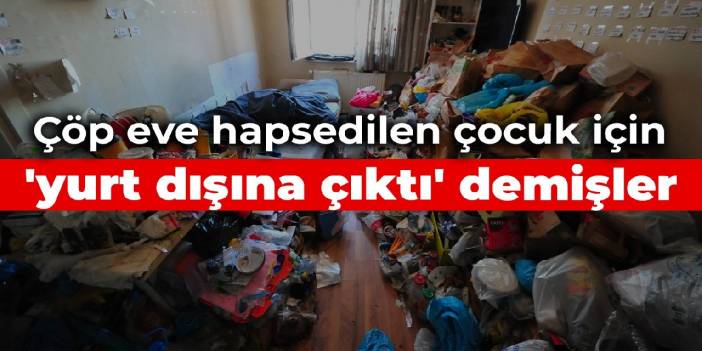 Çöp eve hapsedilen çocuk için 'yurt dışına çıktı' demişler