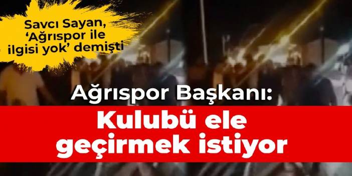 Savcı Sayan, Ağrıspor ile ilgisi yok demişti! Ağrıspor Başkanı: Kulubü ele geçirmek istiyor