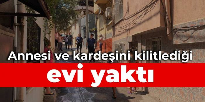 Annesi ve kardeşini kilitlediği evi yaktı