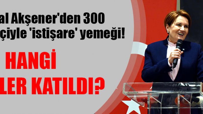 Meral Akşener'den 300 siyasetçiyle 'istişare' yemeği! Hangi isimler katıldı?