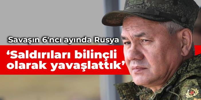 Savaşın 6'ncı ayında Rusya: Saldırıları bilinçli olarak yavaşlattık