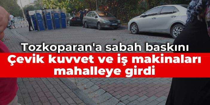 Tozkoparan'a sabah baskını: Çevik kuvvet ve iş makinaları mahalleye girdi