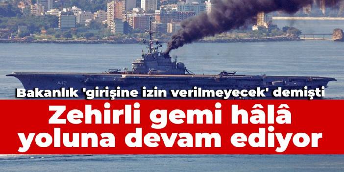 Bakanlık 'girişine izin verilmeyecek' demişti: Zehirli gemi hâlâ yoluna devam ediyor