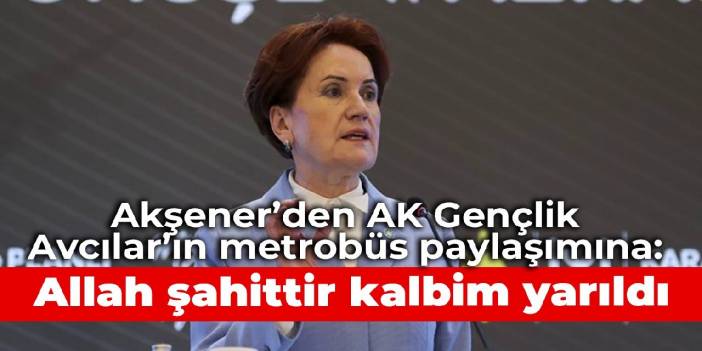 Akşener’den AK Gençlik Avcılar’ın metrobüs paylaşımına: Allah şahittir kalbim yarıldı