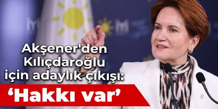 Akşener'den Kılıçdaroğlu için adaylık çıkışı: Hakkı var