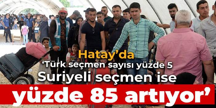 'Hatay'da Türk seçmen sayısı yüzde 5, Suriyeli seçmen ise yüzde 85 artıyor'