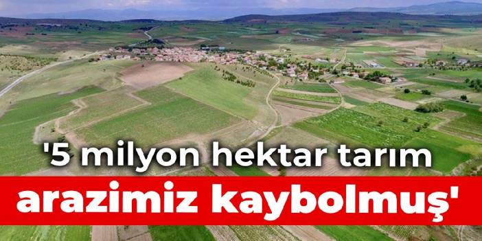 '5 milyon hektar tarım arazimiz kaybolmuş'