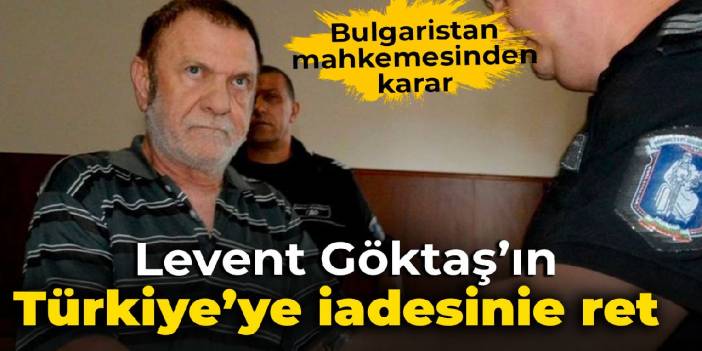 Bulgaristan mahkemesi Levent Göktaş’ın Türkiye’ye iadesini reddetti