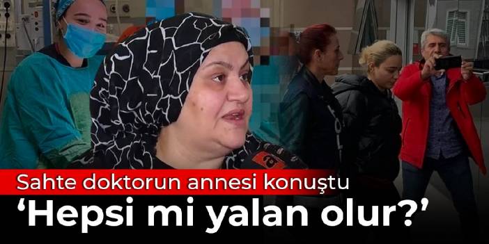 Sahte doktorun annesi konuştu: Hepsi mi yalan olur?