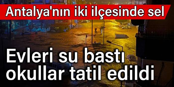 Antalya'nın iki ilçesinde sel: Evleri su bastı, okullar tatil edildi